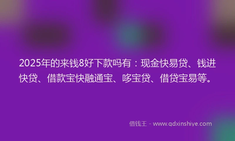 2025年的来钱8好下款吗有：现金快易贷、钱进快贷、借款宝快融通宝、哆宝贷、借贷宝易等。