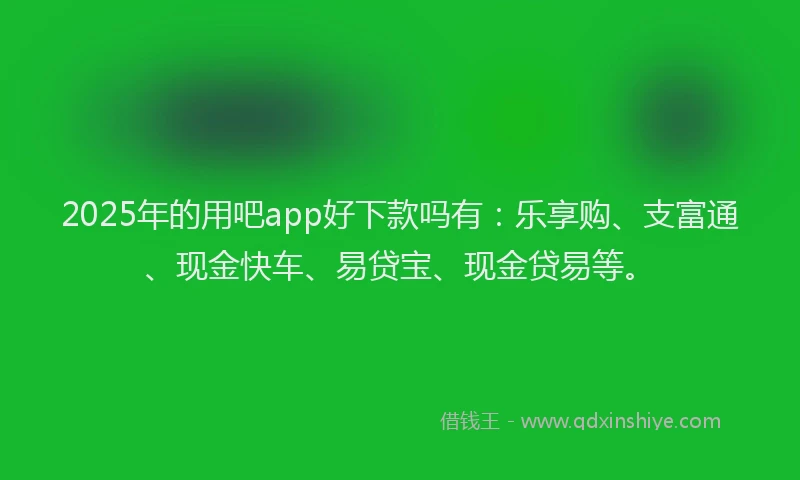 2025年的用吧app好下款吗有：乐享购、支富通、现金快车、易贷宝、现金贷易等。