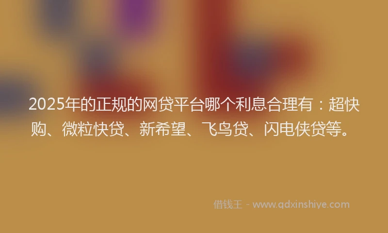 2025年的正规的网贷平台哪个利息合理有：超快购、微粒快贷、新希望、飞鸟贷、闪电侠贷等。