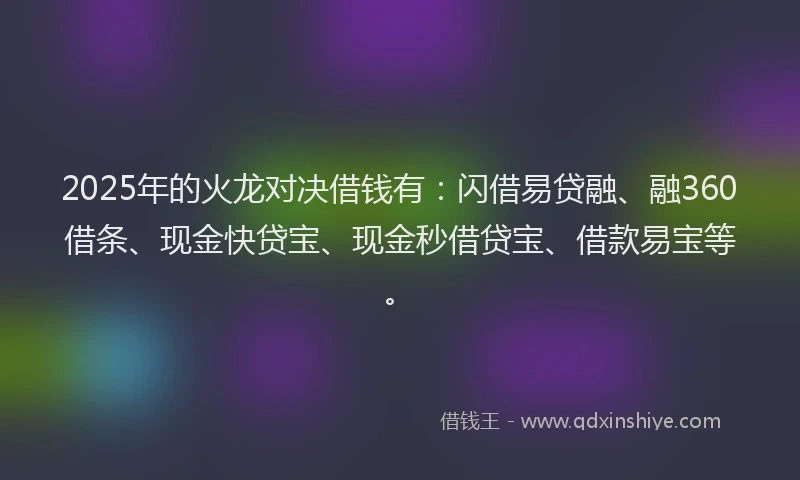 2025年的火龙对决借钱有：闪借易贷融、融360借条、现金快贷宝、现金秒借贷宝、借款易宝等。