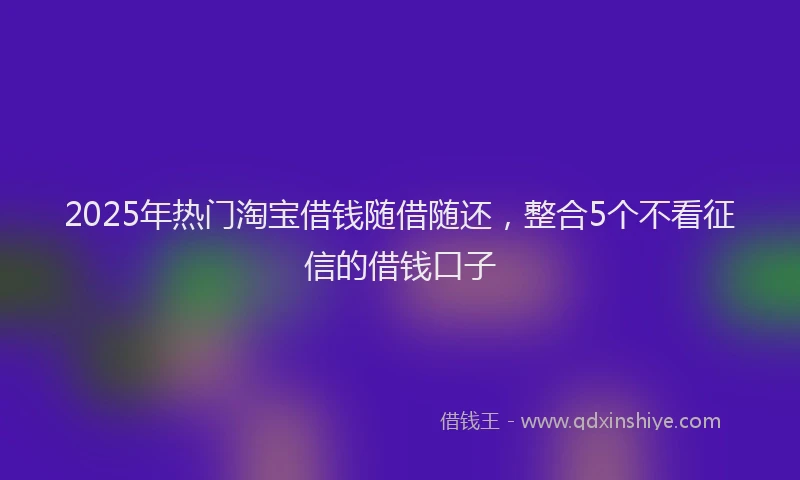 2025年热门淘宝借钱随借随还，整合5个不看征信的借钱口子
