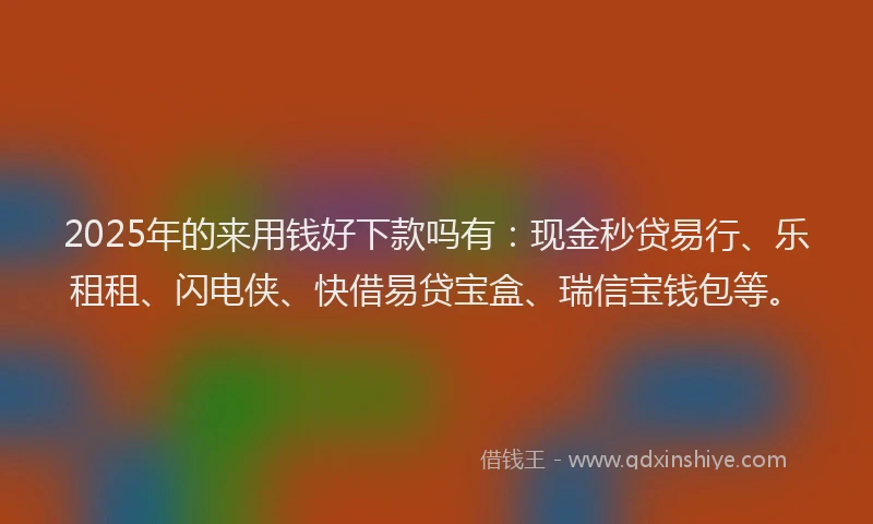 2025年的来用钱好下款吗有：现金秒贷易行、乐租租、闪电侠、快借易贷宝盒、瑞信宝钱包等。