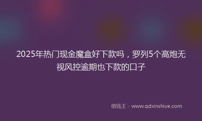 2025年热门现金魔盒好下款吗，罗列5个高炮无视风控逾期也下款的口子