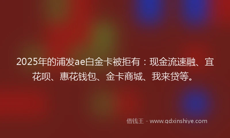 2025年的浦发ae白金卡被拒有：现金流速融、宜花呗、惠花钱包、金卡商城、我来贷等。