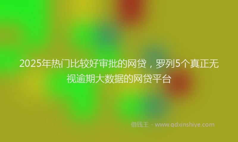 2025年热门比较好审批的网贷，罗列5个真正无视逾期大数据的网贷平台
