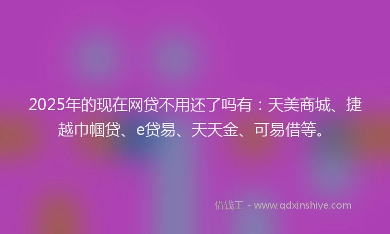 2025年的现在网贷不用还了吗有：天美商城、捷越巾帼贷、e贷易、天天金、可易借等。