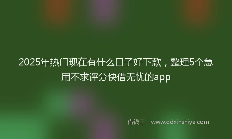 2025年热门现在有什么口子好下款，整理5个急用不求评分快借无忧的app