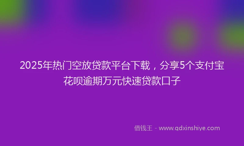 2025年热门空放贷款平台下载，分享5个支付宝花呗逾期万元快速贷款口子