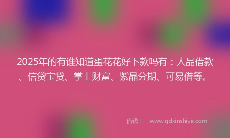 2025年的有谁知道蛋花花好下款吗有：人品借款、信贷宝贷、掌上财富、紫晶分期、可易借等。
