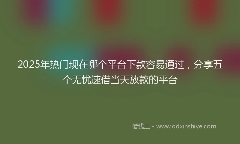 2025年热门现在哪个平台下款容易通过，分享五个无忧速借当天放款的平台