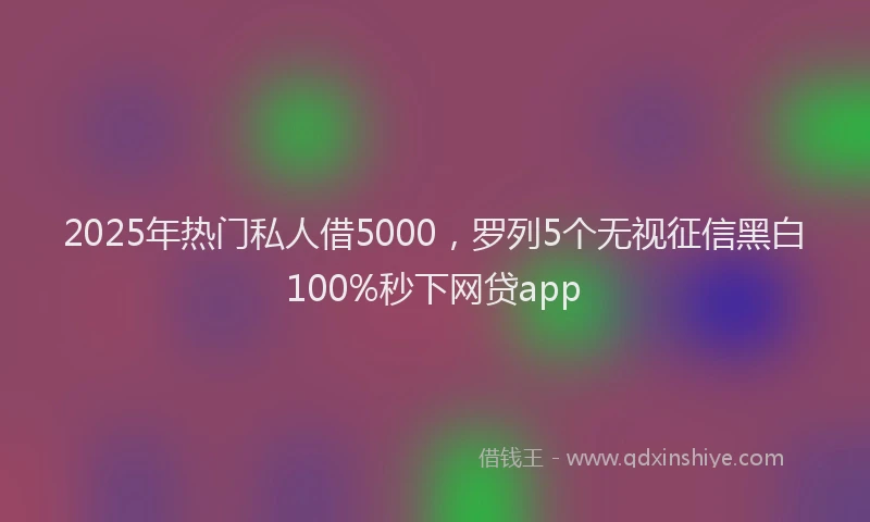 2025年热门私人借5000，罗列5个无视征信黑白100%秒下网贷app