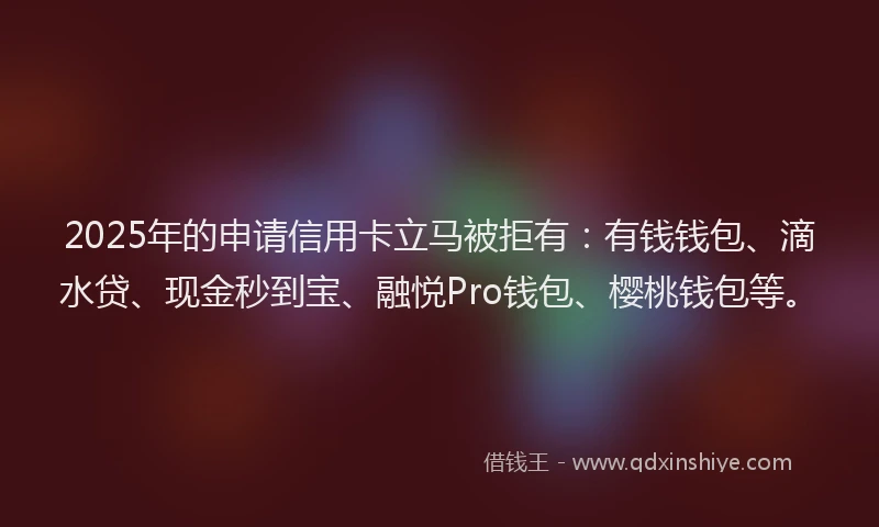 2025年的申请信用卡立马被拒有：有钱钱包、滴水贷、现金秒到宝、融悦Pro钱包、樱桃钱包等。