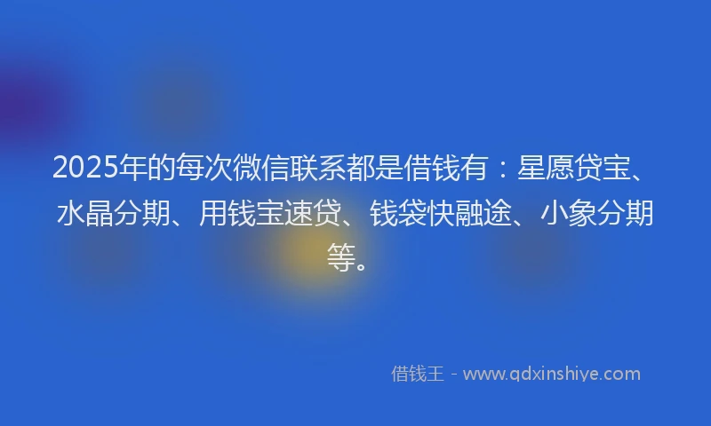 2025年的每次微信联系都是借钱有：星愿贷宝、水晶分期、用钱宝速贷、钱袋快融途、小象分期等。