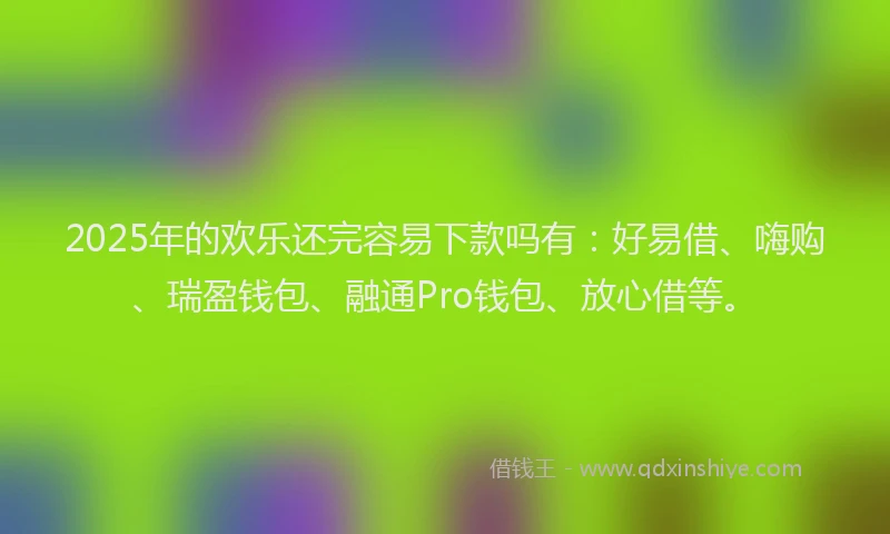 2025年的欢乐还完容易下款吗有：好易借、嗨购、瑞盈钱包、融通Pro钱包、放心借等。