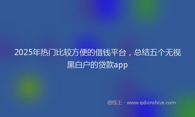 2025年热门比较方便的借钱平台，总结五个无视黑白户的贷款app