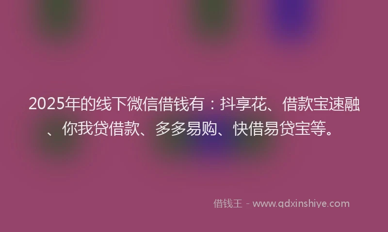 2025年的线下微信借钱有：抖享花、借款宝速融、你我贷借款、多多易购、快借易贷宝等。