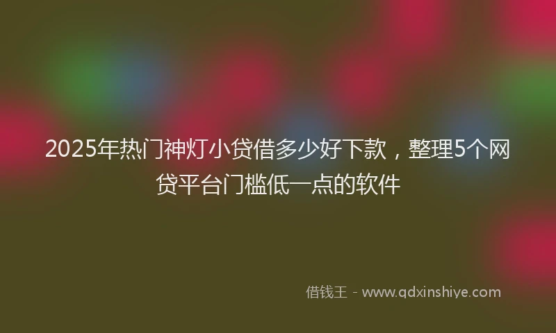 2025年热门神灯小贷借多少好下款，整理5个网贷平台门槛低一点的软件