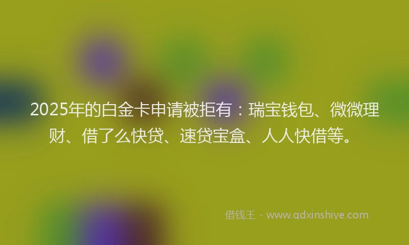 2025年的白金卡申请被拒有：瑞宝钱包、微微理财、借了么快贷、速贷宝盒、人人快借等。
