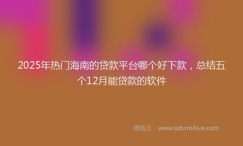 2025年热门海南的贷款平台哪个好下款，总结五个12月能贷款的软件