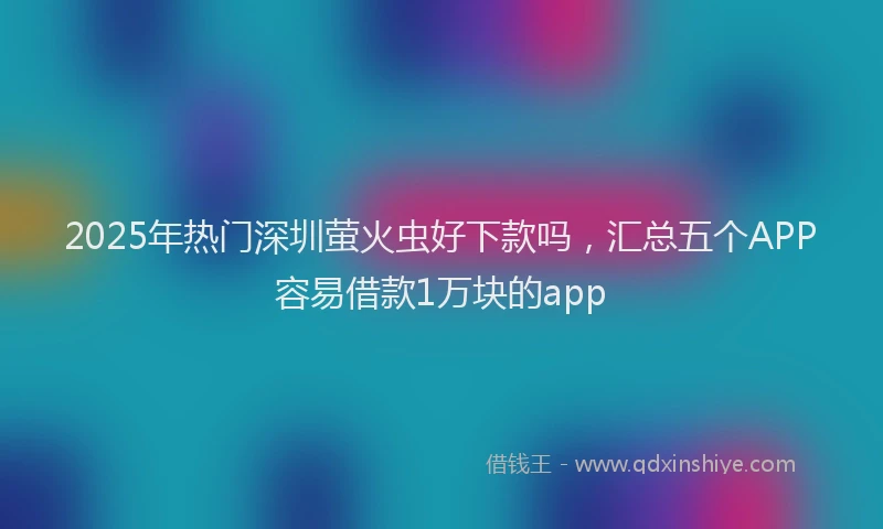 2025年热门深圳萤火虫好下款吗，汇总五个APP容易借款1万块的app