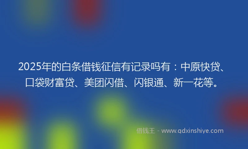 2025年的白条借钱征信有记录吗有：中原快贷、口袋财富贷、美团闪借、闪银通、新一花等。