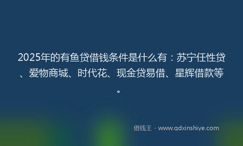 2025年的有鱼贷借钱条件是什么有：苏宁任性贷、爱物商城、时代花、现金贷易借、星辉借款等。