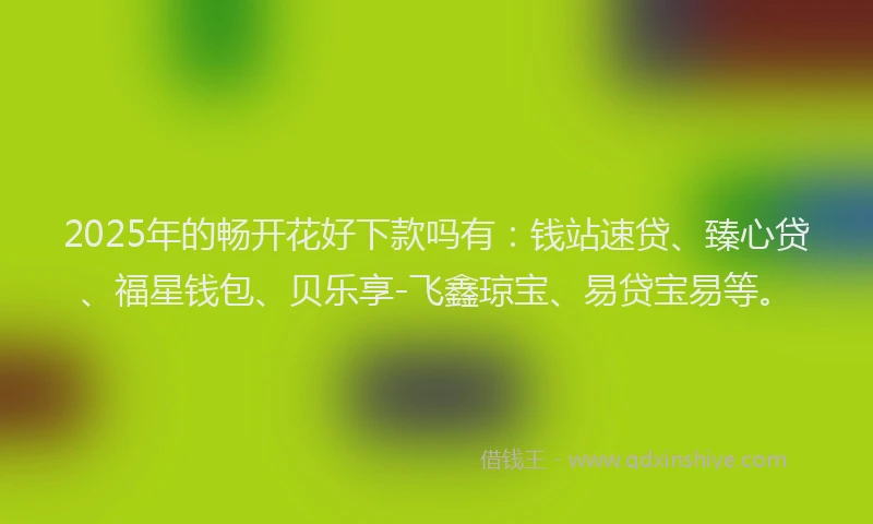 2025年的畅开花好下款吗有：钱站速贷、臻心贷、福星钱包、贝乐享-飞鑫琼宝、易贷宝易等。