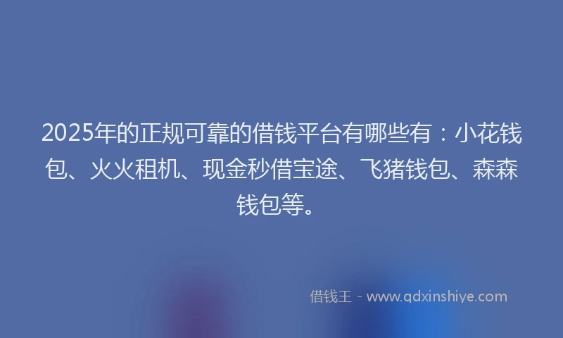 2025年的正规可靠的借钱平台有哪些有：小花钱包、火火租机、现金秒借宝途、飞猪钱包、森森钱包等。