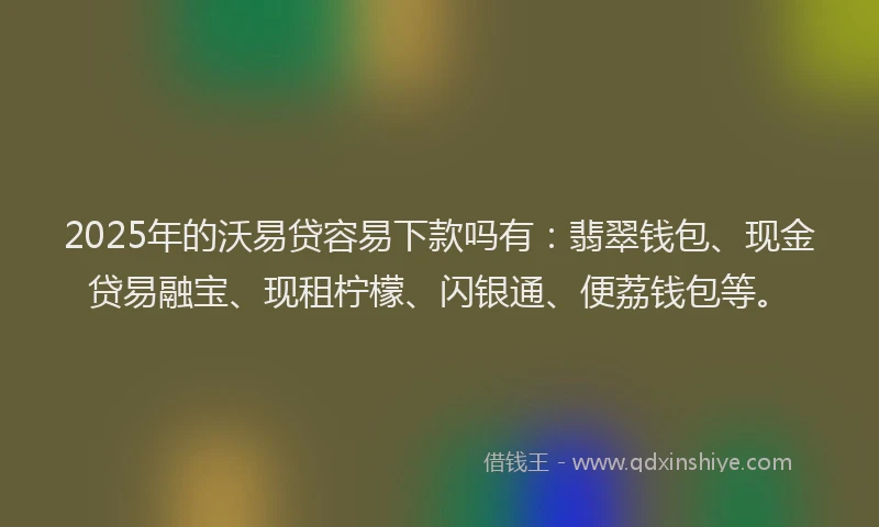 2025年的沃易贷容易下款吗有：翡翠钱包、现金贷易融宝、现租柠檬、闪银通、便荔钱包等。