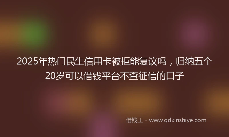 2025年热门民生信用卡被拒能复议吗，归纳五个20岁可以借钱平台不查征信的口子