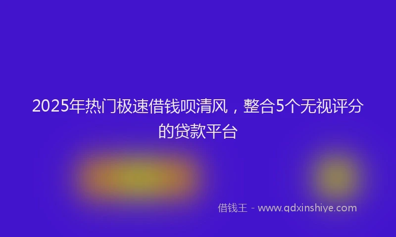 2025年热门极速借钱呗清风，整合5个无视评分的贷款平台