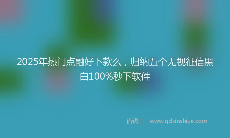 2025年热门点融好下款么，归纳五个无视征信黑白100%秒下软件