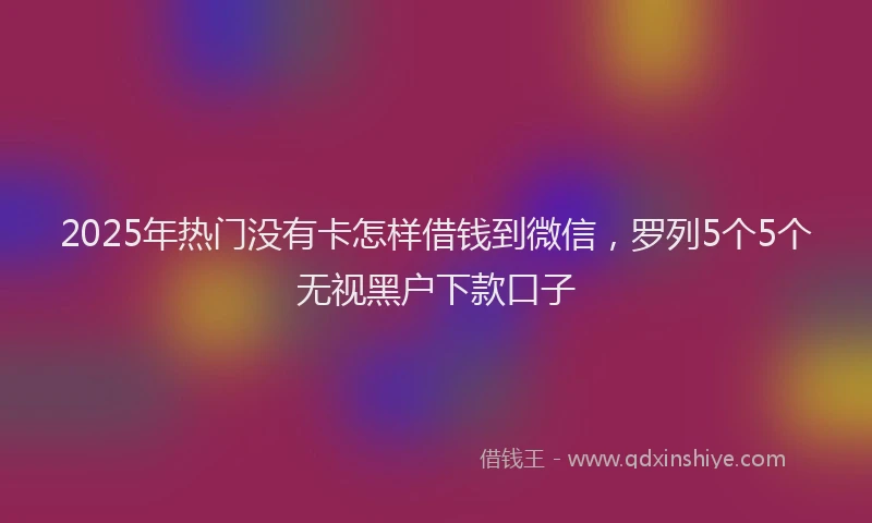 2025年热门没有卡怎样借钱到微信，罗列5个5个无视黑户下款口子