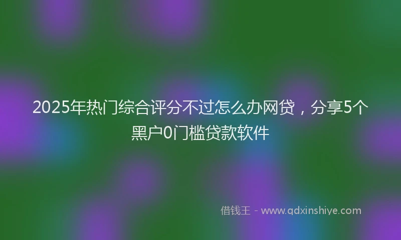 2025年热门综合评分不过怎么办网贷，分享5个黑户0门槛贷款软件