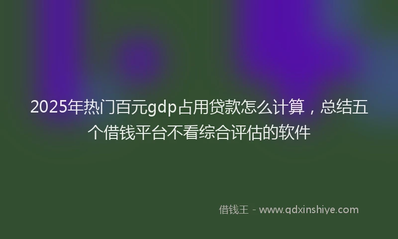 2025年热门百元gdp占用贷款怎么计算，总结五个借钱平台不看综合评估的软件