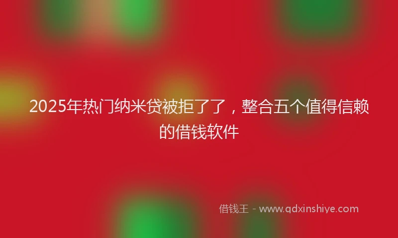 2025年热门纳米贷被拒了了，整合五个值得信赖的借钱软件