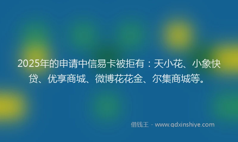 2025年的申请中信易卡被拒有：天小花、小象快贷、优享商城、微博花花金、尔集商城等。