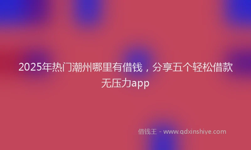 2025年热门潮州哪里有借钱，分享五个轻松借款无压力app