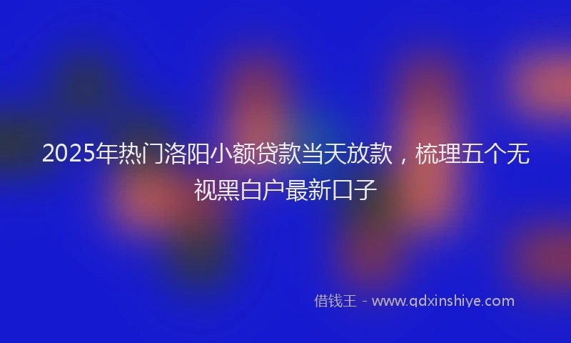 2025年热门洛阳小额贷款当天放款，梳理五个无视黑白户最新口子
