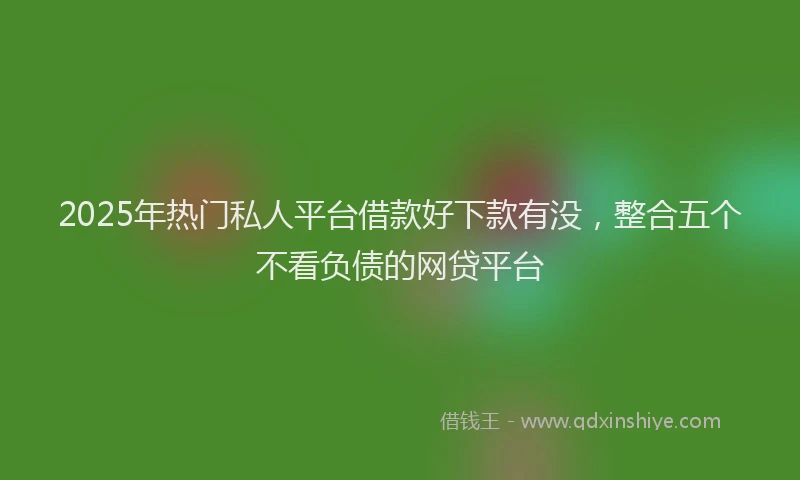 2025年热门私人平台借款好下款有没，整合五个不看负债的网贷平台