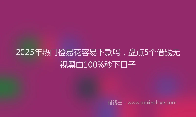 2025年热门橙易花容易下款吗，盘点5个借钱无视黑白100%秒下口子
