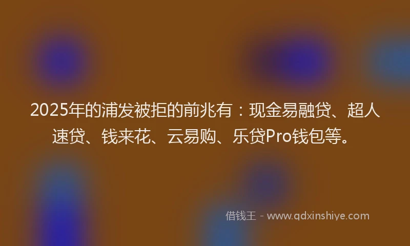 2025年的浦发被拒的前兆有：现金易融贷、超人速贷、钱来花、云易购、乐贷Pro钱包等。