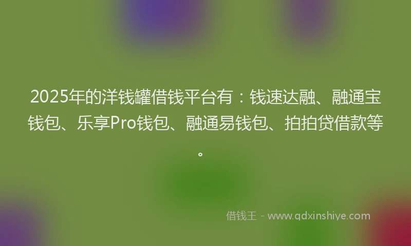 2025年的洋钱罐借钱平台有：钱速达融、融通宝钱包、乐享Pro钱包、融通易钱包、拍拍贷借款等。