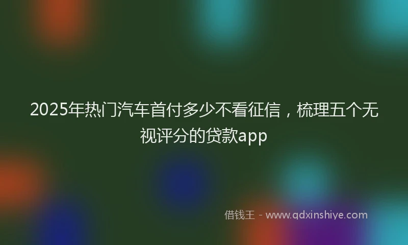 2025年热门汽车首付多少不看征信，梳理五个无视评分的贷款app