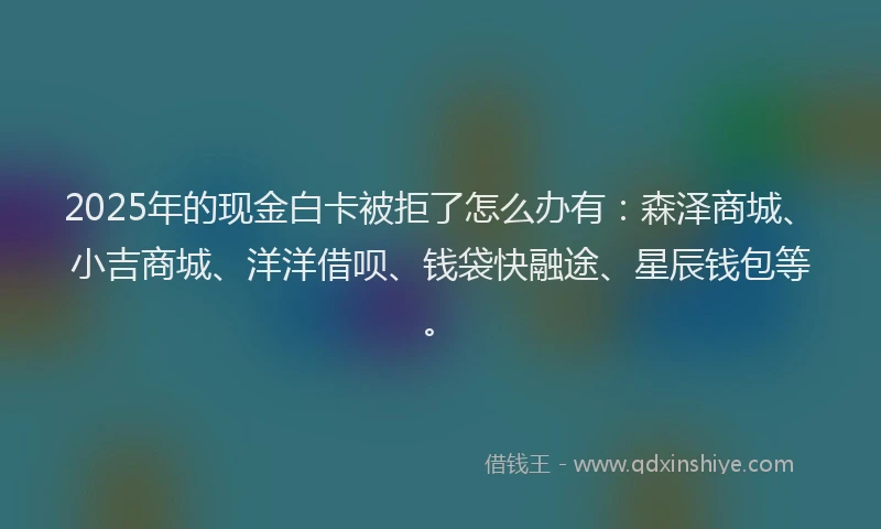 2025年的现金白卡被拒了怎么办有：森泽商城、小吉商城、洋洋借呗、钱袋快融途、星辰钱包等。