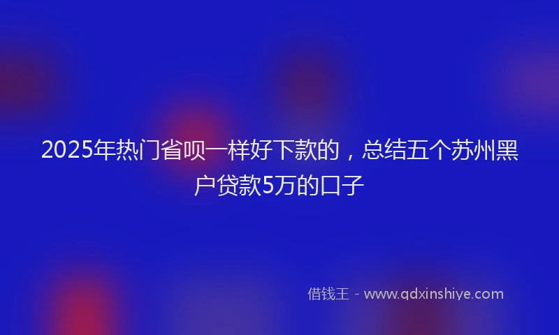 2025年热门省呗一样好下款的，总结五个苏州黑户贷款5万的口子