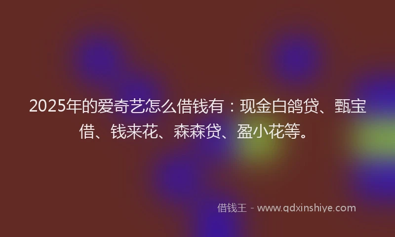 2025年的爱奇艺怎么借钱有：现金白鸽贷、甄宝借、钱来花、森森贷、盈小花等。