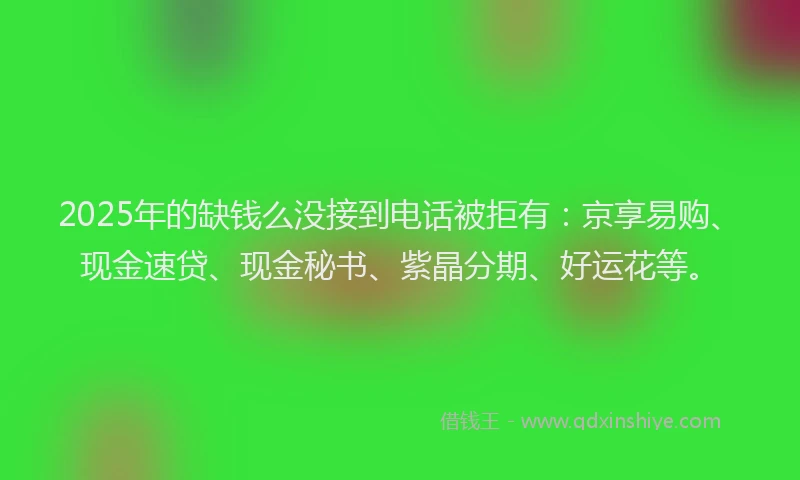 2025年的缺钱么没接到电话被拒有：京享易购、现金速贷、现金秘书、紫晶分期、好运花等。