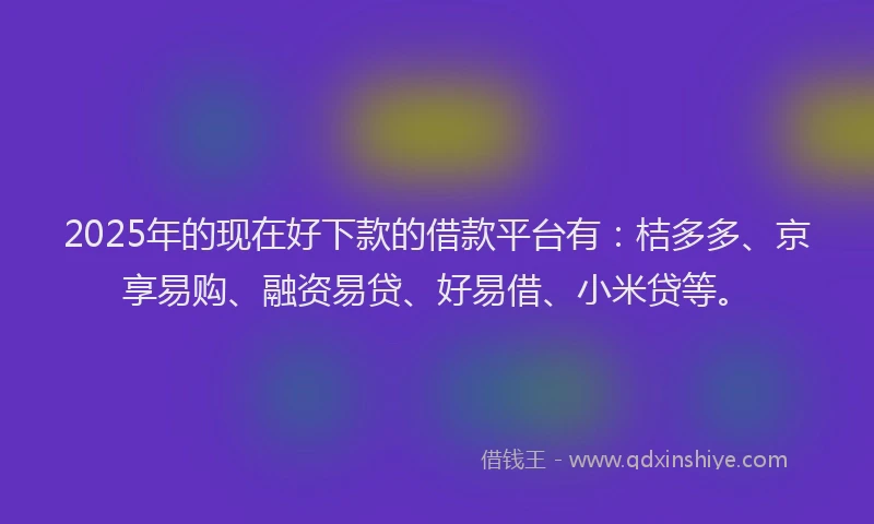 2025年的现在好下款的借款平台有：桔多多、京享易购、融资易贷、好易借、小米贷等。