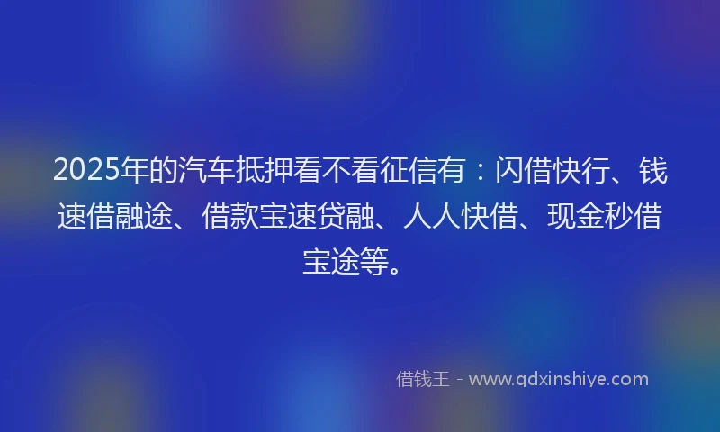 2025年的汽车抵押看不看征信有：闪借快行、钱速借融途、借款宝速贷融、人人快借、现金秒借宝途等。